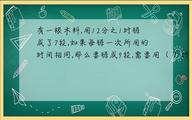 有一根木料,用12分之1时锯成了7段,如果每锯一次所用的时间相同,那么要锯成9段,需要用（ ）时