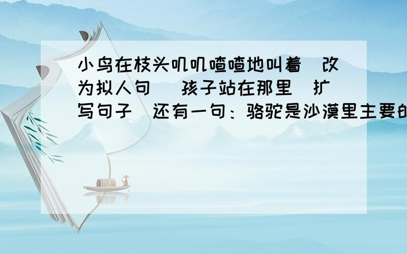 小鸟在枝头叽叽喳喳地叫着（改为拟人句） 孩子站在那里（扩写句子）还有一句：骆驼是沙漠里主要的交通工具.（缩写句子）