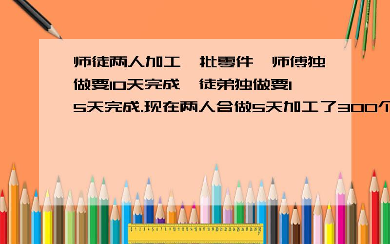 师徒两人加工一批零件,师傅独做要10天完成,徒弟独做要15天完成.现在两人合做5天加工了300个零件,合作完工时师傅比徒弟多加工多少个零件?求回答啊!急