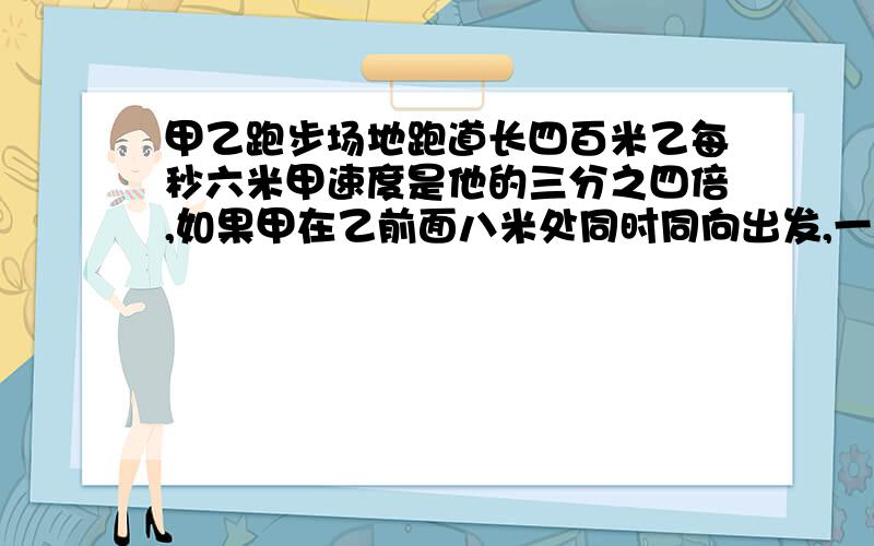 甲乙跑步场地跑道长四百米乙每秒六米甲速度是他的三分之四倍,如果甲在乙前面八米处同时同向出发,一元一次方程