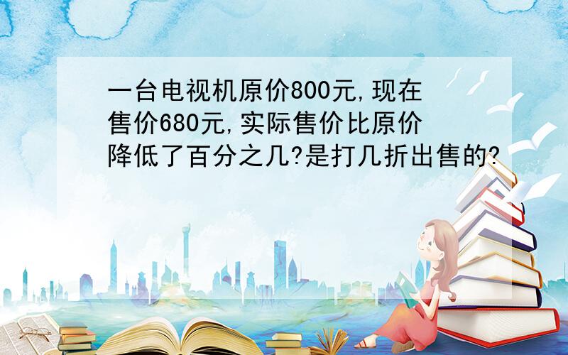 一台电视机原价800元,现在售价680元,实际售价比原价降低了百分之几?是打几折出售的?