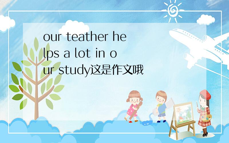 our teather helps a lot in our study这是作文哦