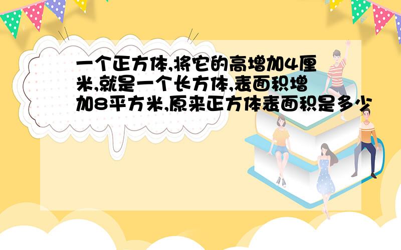 一个正方体,将它的高增加4厘米,就是一个长方体,表面积增加8平方米,原来正方体表面积是多少