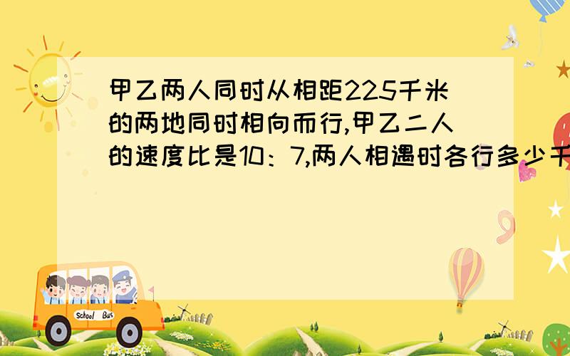 甲乙两人同时从相距225千米的两地同时相向而行,甲乙二人的速度比是10：7,两人相遇时各行多少千米?要有列式