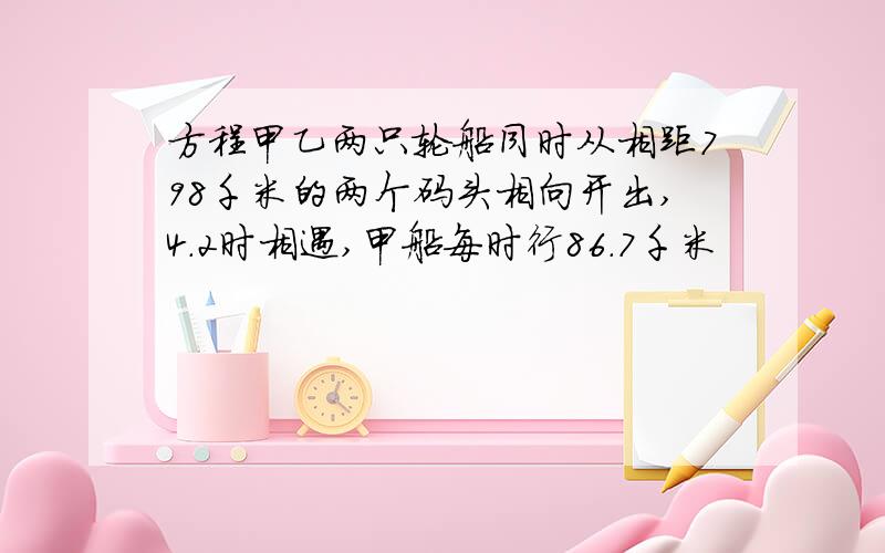 方程甲乙两只轮船同时从相距798千米的两个码头相向开出,4.2时相遇,甲船每时行86.7千米