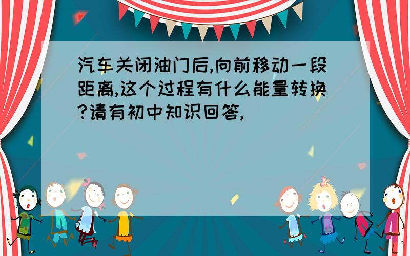 汽车关闭油门后,向前移动一段距离,这个过程有什么能量转换?请有初中知识回答,