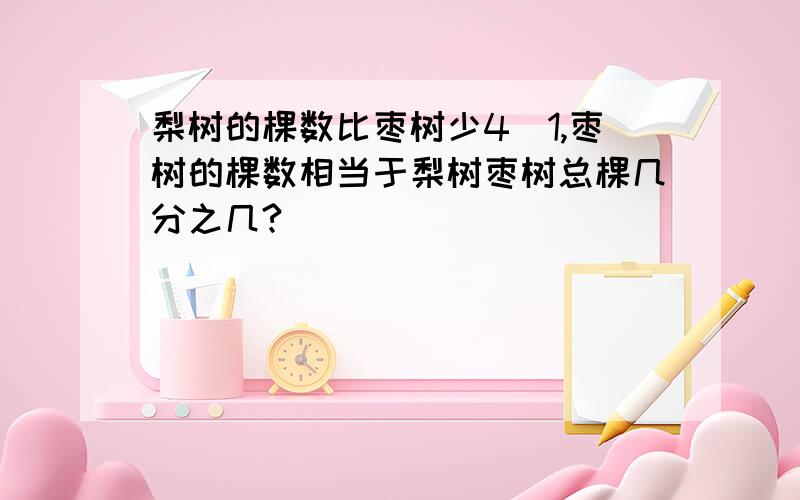 梨树的棵数比枣树少4\1,枣树的棵数相当于梨树枣树总棵几分之几?