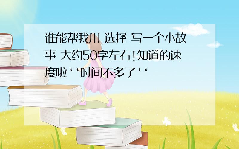 谁能帮我用 选择 写一个小故事 大约50字左右!知道的速度啦‘‘时间不多了‘‘