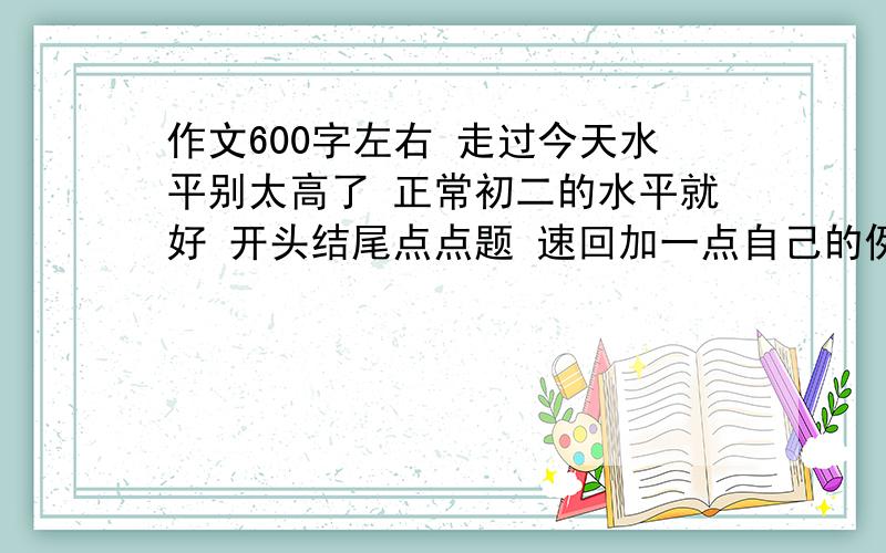 作文600字左右 走过今天水平别太高了 正常初二的水平就好 开头结尾点点题 速回加一点自己的例子