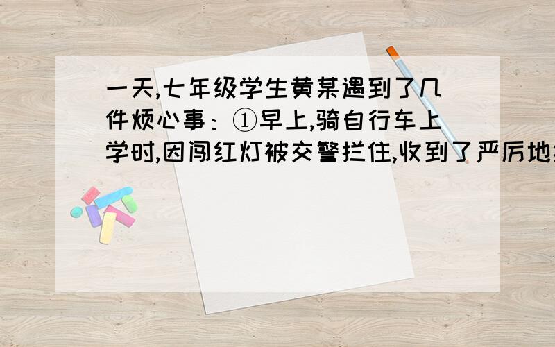 一天,七年级学生黄某遇到了几件烦心事：①早上,骑自行车上学时,因闯红灯被交警拦住,收到了严厉地批评②上午,因考试作弊收到了老师的批评③下午,放学回家后,在楼下草坪上踢足球,被小