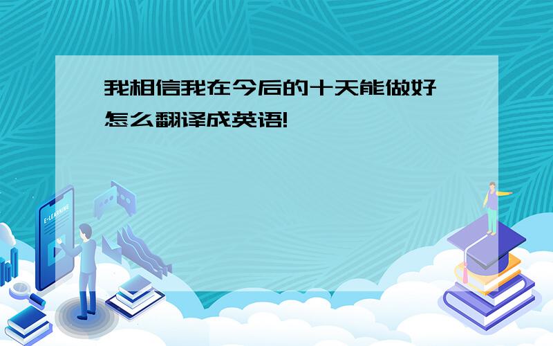 我相信我在今后的十天能做好 怎么翻译成英语!