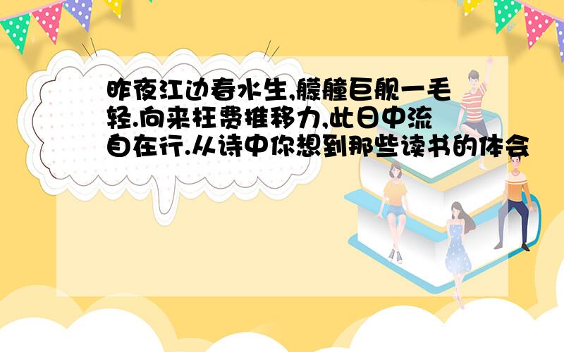 昨夜江边春水生,艨艟巨舰一毛轻.向来枉费推移力,此日中流自在行.从诗中你想到那些读书的体会