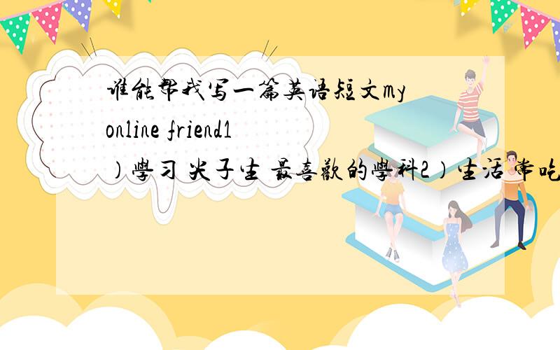 谁能帮我写一篇英语短文my online friend1）学习 尖子生 最喜欢的学科2）生活 常吃/从不吃/很少吃……（选两个方面表述） 每周锻炼3）穿着 穿……很酷 ……很配4）爱好 擅长…… 是……的一