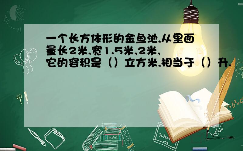 一个长方体形的金鱼池,从里面量长2米,宽1.5米,2米,它的容积是（）立方米,相当于（）升.