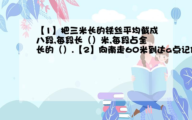 【1】把三米长的铁丝平均截成八段,每段长（）米,每段占全长的（）.【2】向南走60米到达a点记作＋60米,那么向北走40米到达b点记作（）米,小明从a点走向b点共走了（）米.