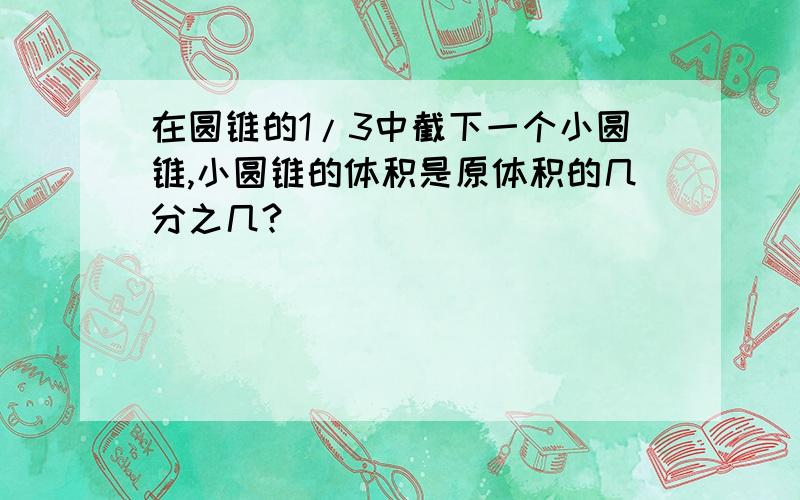 在圆锥的1/3中截下一个小圆锥,小圆锥的体积是原体积的几分之几?