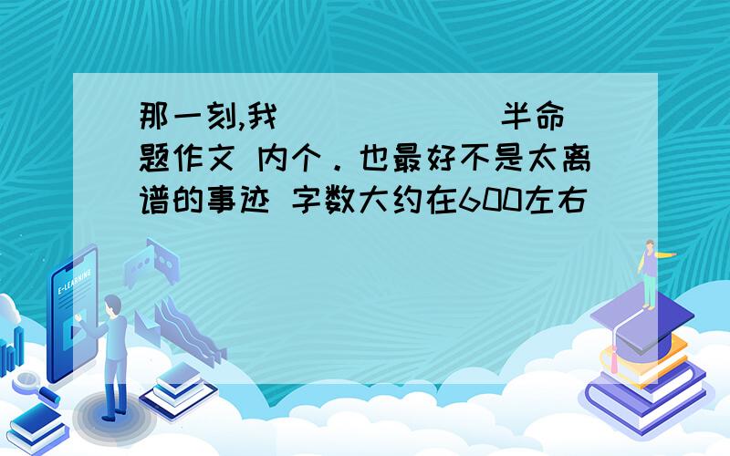 那一刻,我______ 半命题作文 内个。也最好不是太离谱的事迹 字数大约在600左右