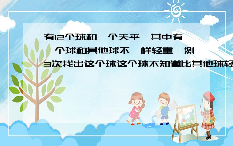 有12个球和一个天平,其中有一个球和其他球不一样轻重,测3次找出这个球这个球不知道比其他球轻还是重,想好了再回答