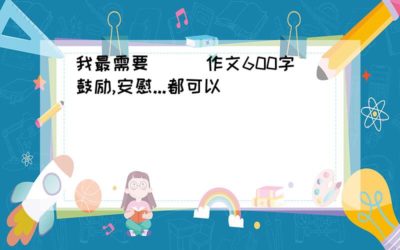 我最需要（ ） 作文600字鼓励,安慰...都可以