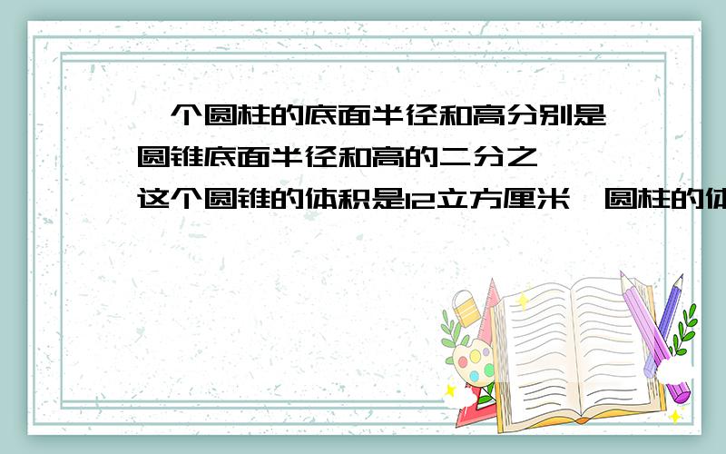 一个圆柱的底面半径和高分别是圆锥底面半径和高的二分之一,这个圆锥的体积是12立方厘米,圆柱的体积是多