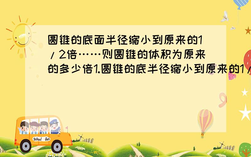 圆锥的底面半径缩小到原来的1/2倍……则圆锥的体积为原来的多少倍1.圆锥的底半径缩小到原来的1/2倍,高扩大到原来的2倍,则圆锥的体积为原来的多少倍?2.已知两个球的表面积之比为1:9,则这