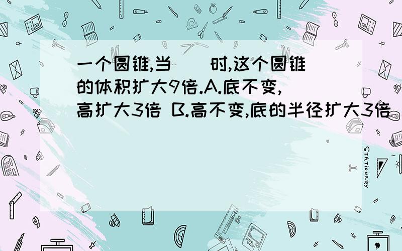 一个圆锥,当()时,这个圆锥的体积扩大9倍.A.底不变,高扩大3倍 B.高不变,底的半径扩大3倍 C.底和底面半都扩大3倍.