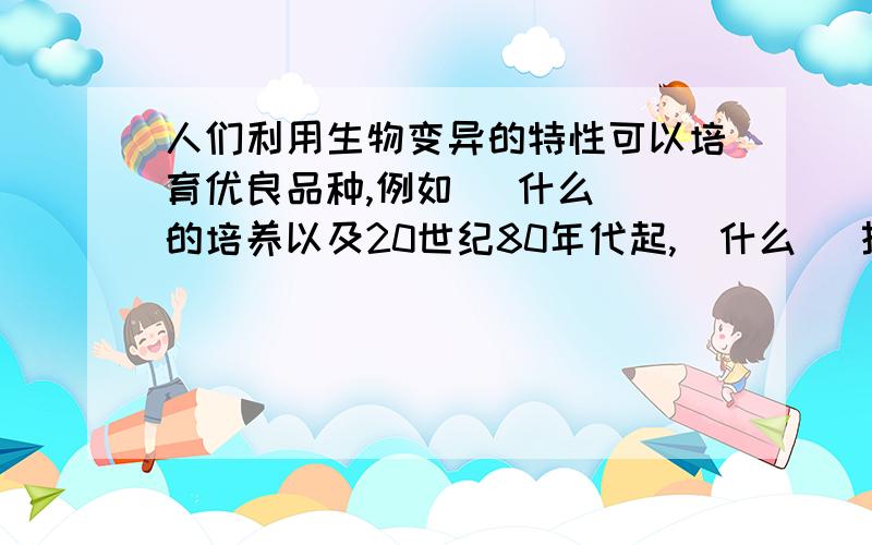 人们利用生物变异的特性可以培育优良品种,例如 （什么） 的培养以及20世纪80年代起,（什么） 技术的应用这是初二生物P21本章学到了什么上面的最后一题,我们现在正在复习,马上会考了哎,