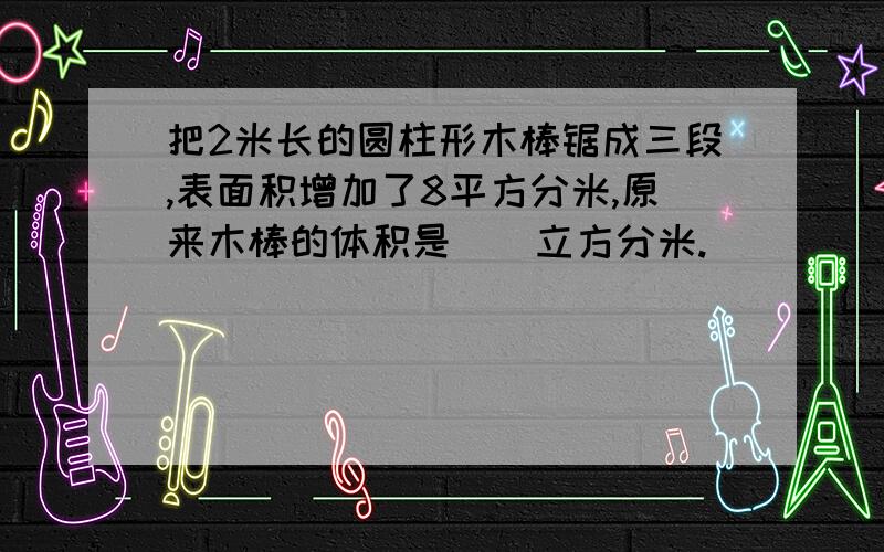 把2米长的圆柱形木棒锯成三段,表面积增加了8平方分米,原来木棒的体积是（）立方分米.