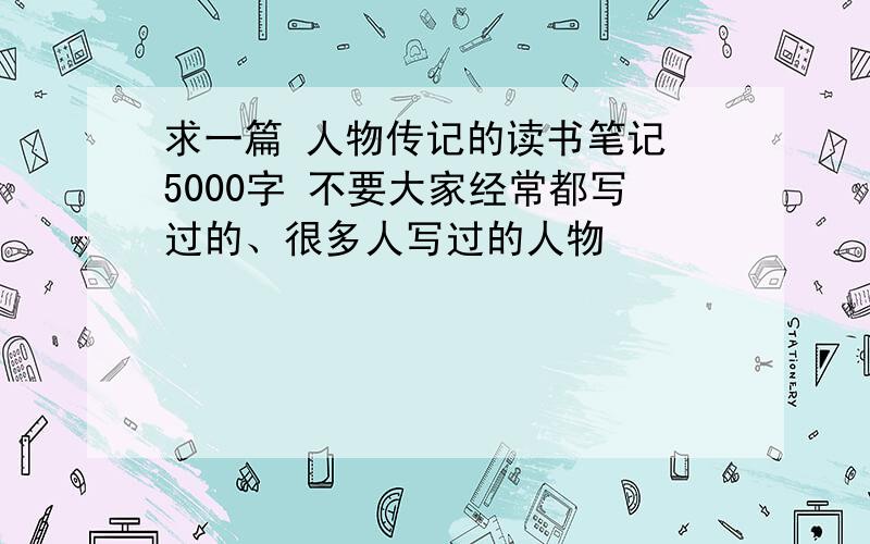 求一篇 人物传记的读书笔记 5000字 不要大家经常都写过的、很多人写过的人物