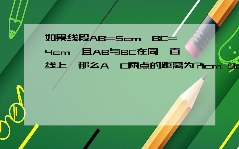 如果线段AB=5cm,BC=4cm,且AB与BC在同一直线上,那么A,C两点的距离为?1cm 9cm C.1cm或9cm 2cm 如果选C，1cm怎么得的？