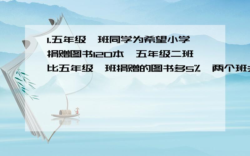 1.五年级一班同学为希望小学捐赠图书120本,五年级二班比五年级一班捐赠的图书多5%,两个班共给希望多少本?2.电冰箱厂生产了一批环保冰箱共4000台,合格率是98%,这批冰箱中合格的有多少台?不