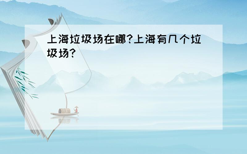 上海垃圾场在哪?上海有几个垃圾场?