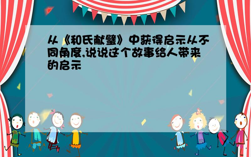 从《和氏献璧》中获得启示从不同角度,说说这个故事给人带来的启示