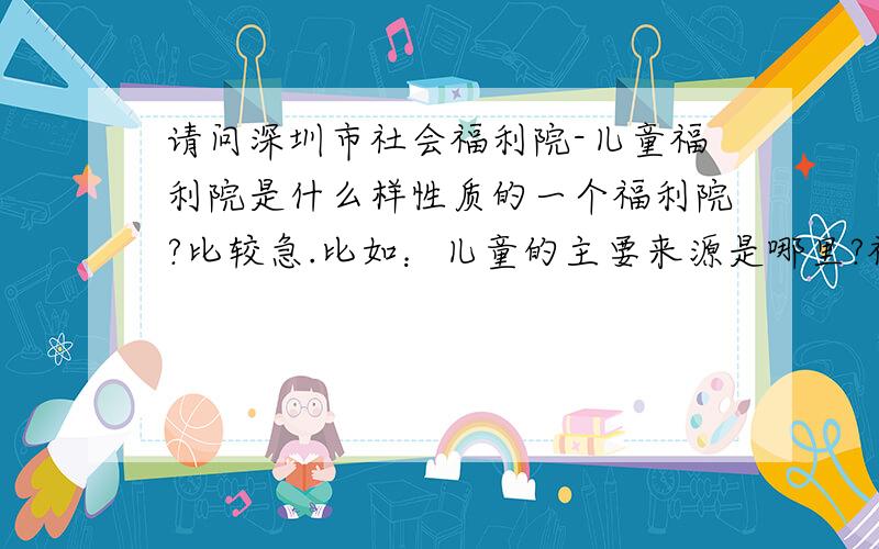 请问深圳市社会福利院-儿童福利院是什么样性质的一个福利院?比较急.比如：儿童的主要来源是哪里?福利院的主要经营资金来源哪里?是否是政府设立的机构?因为公司有组织一个慈善义卖活