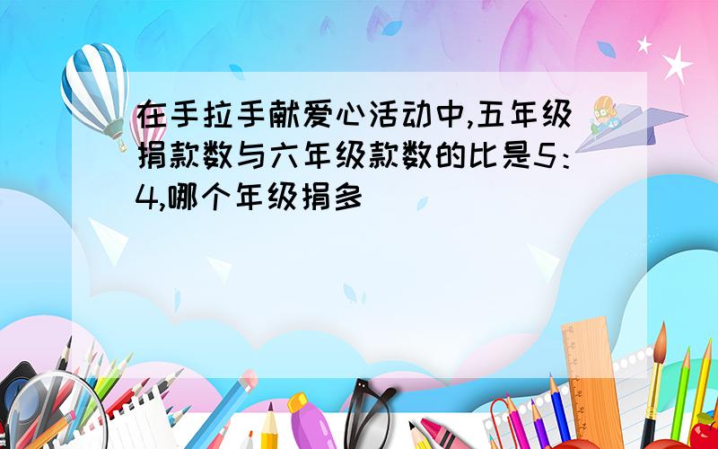 在手拉手献爱心活动中,五年级捐款数与六年级款数的比是5：4,哪个年级捐多