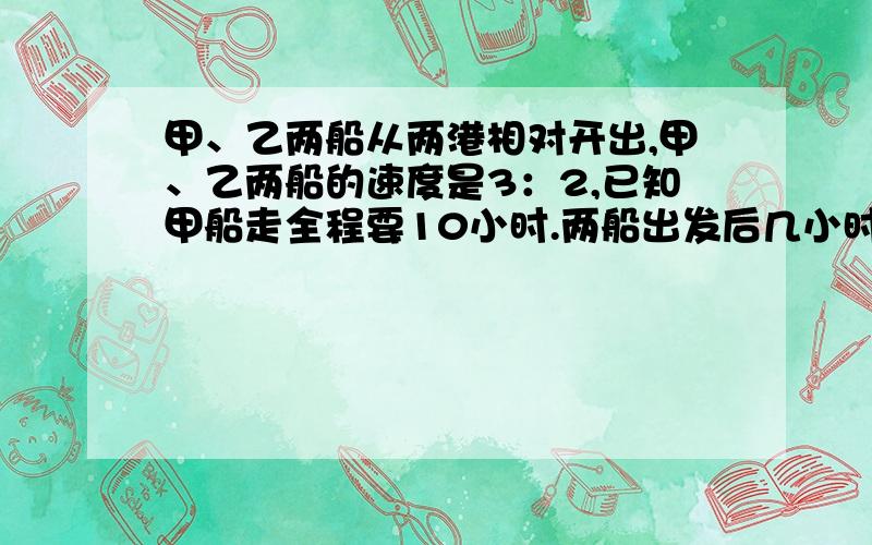 甲、乙两船从两港相对开出,甲、乙两船的速度是3：2,已知甲船走全程要10小时.两船出发后几小时相遇?