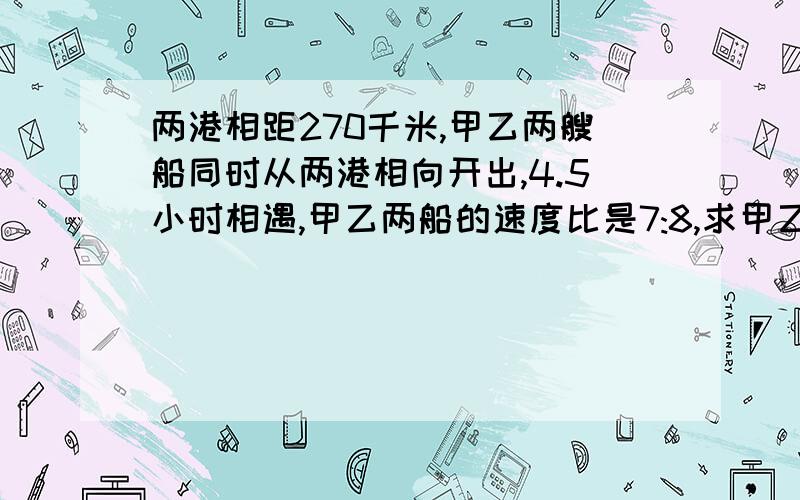 两港相距270千米,甲乙两艘船同时从两港相向开出,4.5小时相遇,甲乙两船的速度比是7:8,求甲乙各船的每小时行多少千米?用方程式还有比例式.并说一说你的思路,