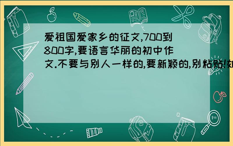 爱祖国爱家乡的征文,700到800字,要语言华丽的初中作文.不要与别人一样的,要新颖的,别粘贴!如果有好的,