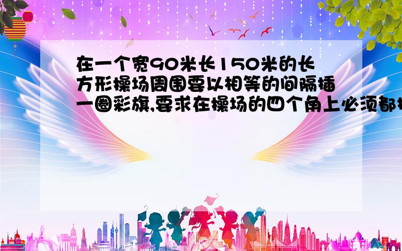 在一个宽90米长150米的长方形操场周围要以相等的间隔插一圈彩旗,要求在操场的四个角上必须都插满旗子,每两面彩旗之间的距离应该是多少才能是彩旗的数量最少?【欲哭无泪】