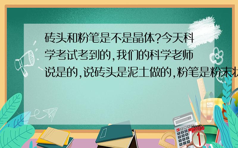 砖头和粉笔是不是晶体?今天科学考试考到的,我们的科学老师说是的,说砖头是泥土做的,粉笔是粉末状有规则几何图形的颗粒做的.