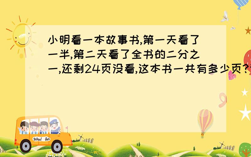 小明看一本故事书,第一天看了一半,第二天看了全书的二分之一,还剩24页没看,这本书一共有多少页?请写算式