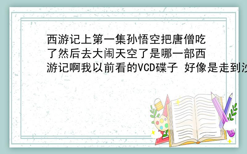 西游记上第一集孙悟空把唐僧吃了然后去大闹天空了是哪一部西游记啊我以前看的VCD碟子 好像是走到沙漠然后孙悟空被控制心智了然后去大闹天空 最后观音菩萨出来了点化了他然后紫霞变