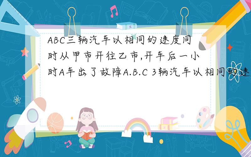 ABC三辆汽车以相同的速度同时从甲市开往乙市,开车后一小时A车出了故障A.B.C 3辆汽车以相同的速度同时从甲开往乙,开车1小时后A车出了事故,B和C两车照常前进.A车停了半小时hou,以原速的五分