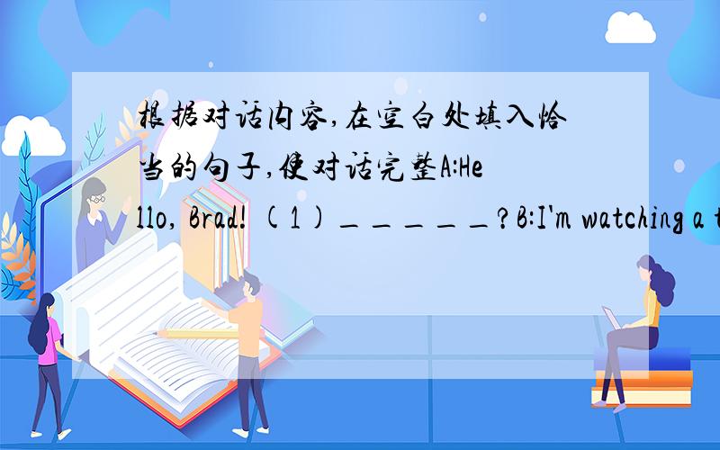 根据对话内容,在空白处填入恰当的句子,使对话完整A:Hello, Brad! (1)_____?B:I'm watching a talk show about movie stars.A:(2)_____?B:Yes, I want to be a movie star.A:(3)_____?B:I'm going to take acting lessons every day. What about y