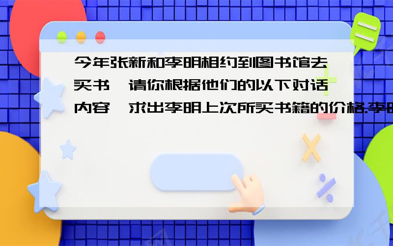 今年张新和李明相约到图书馆去买书,请你根据他们的以下对话内容,求出李明上次所买书籍的价格.李明：我上次买了几本书,加上办卡的费用还省了12元.张新：听说花20元办一张会员卡,买书可