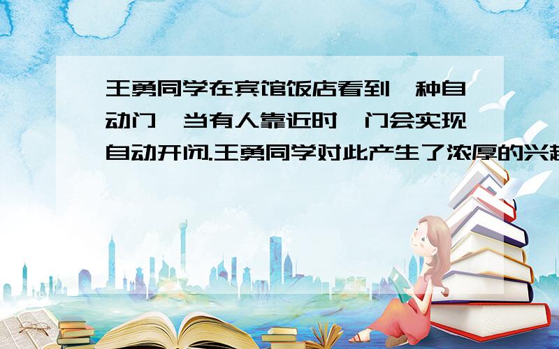 王勇同学在宾馆饭店看到一种自动门,当有人靠近时,门会实现自动开闭.王勇同学对此产生了浓厚的兴趣,他很想知道自动门是如何实现自动控制的.为此他反复做了几次试验：当他轻轻地靠近