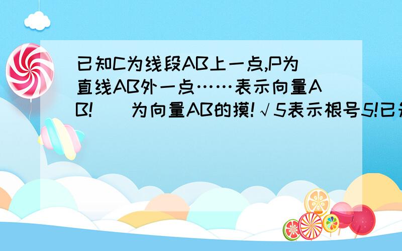 已知C为线段AB上一点,P为直线AB外一点……表示向量AB!||为向量AB的摸!√5表示根号5!已知C为线段AB上一点,P为直线AB外一点,满足||-||=2,|-|=2√5,•/||=•/||,I为PC上一点,且=+X(/||+/||)且X>0,则̶