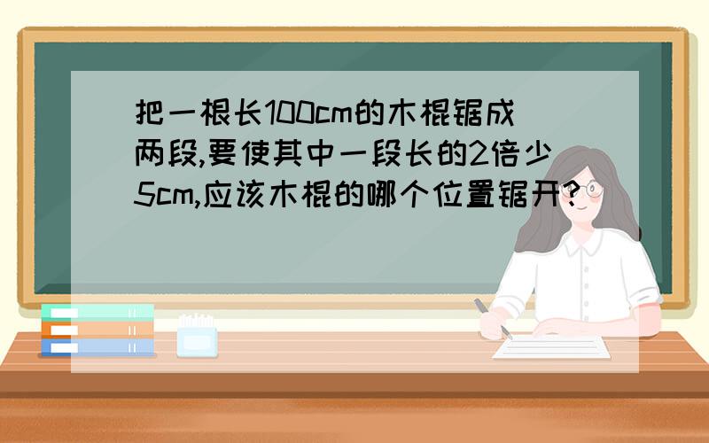 把一根长100cm的木棍锯成两段,要使其中一段长的2倍少5cm,应该木棍的哪个位置锯开?