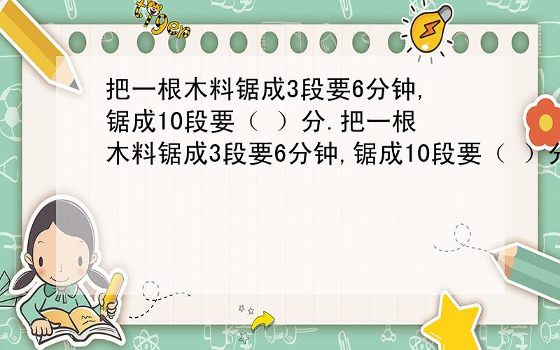 把一根木料锯成3段要6分钟,锯成10段要（ ）分.把一根木料锯成3段要6分钟,锯成10段要（ ）分.