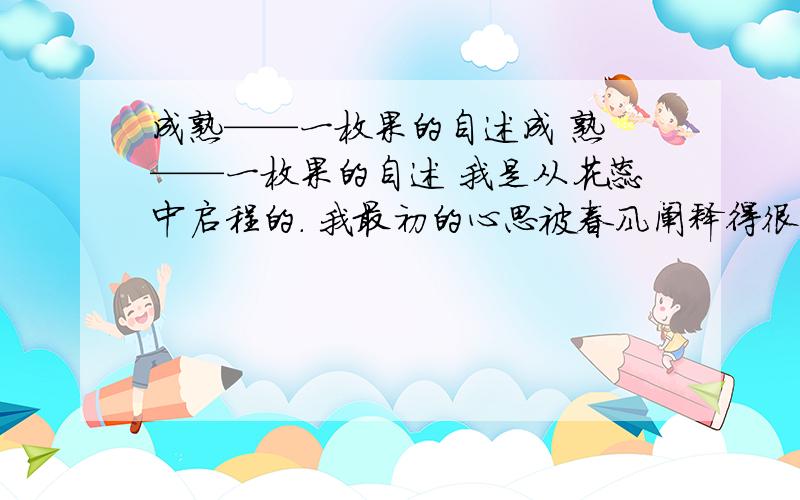 成熟——一枚果的自述成 熟 ——一枚果的自述 我是从花蕊中启程的. 我最初的心思被春风阐释得很芬芳.阳光那么亮那么暖,他一下子钻到了我的生命的最深层,他对我说：“用美丽捍卫美丽